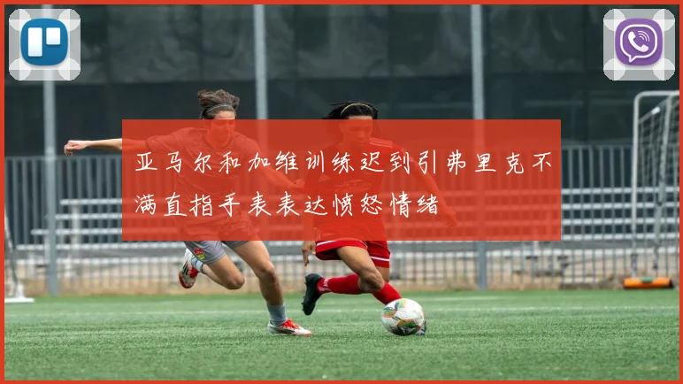 亚马尔和加维训练迟到引弗里克不满直指手表表达愤怒情绪