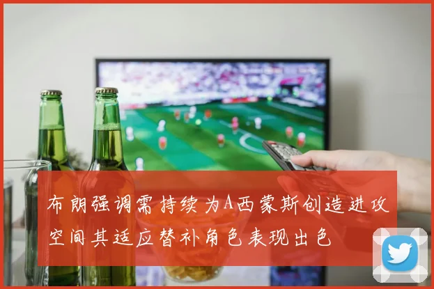 布朗强调需持续为A西蒙斯创造进攻空间其适应替补角色表现出色