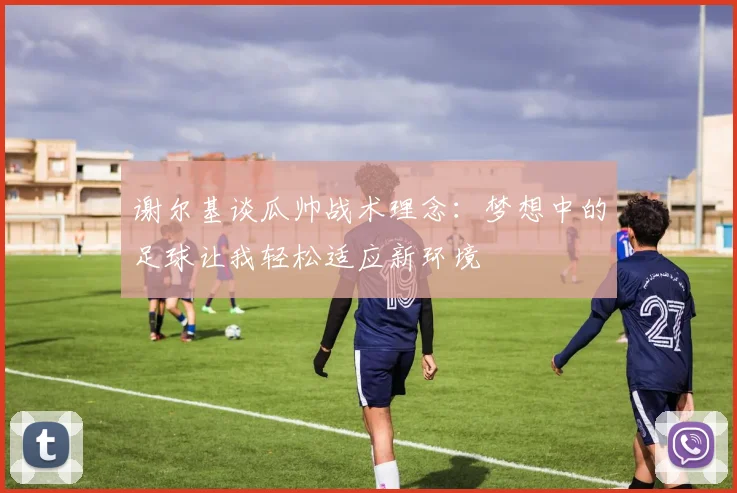 谢尔基谈瓜帅战术理念：梦想中的足球让我轻松适应新环境