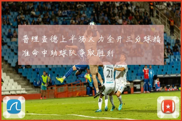 普理查德上半场火力全开三分球精准命中助球队争取胜利
