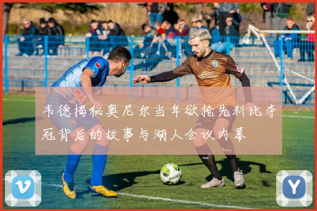韦德揭秘奥尼尔当年欲抢先科比夺冠背后的故事与湖人会议内幕