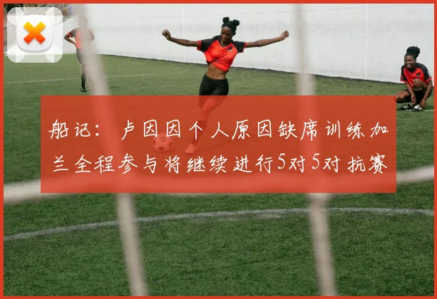 船记：卢因因个人原因缺席训练加兰全程参与将继续进行5对5对抗赛