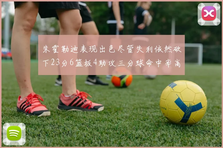 朱霍勒迪表现出色尽管失利依然砍下23分6篮板4助攻三分球命中率高达50