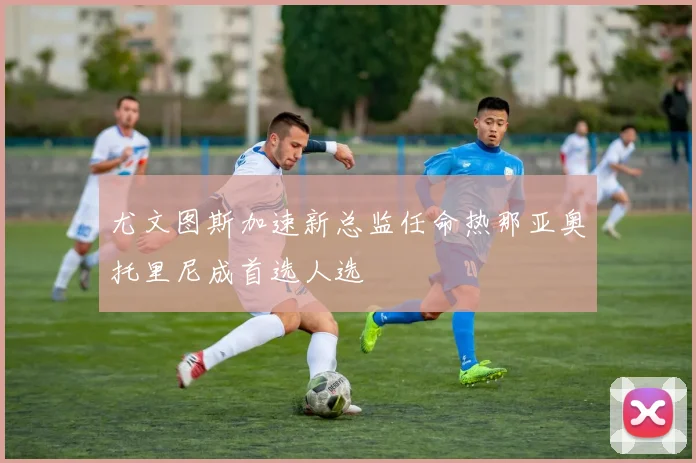 尤文图斯加速新总监任命热那亚奥托里尼成首选人选