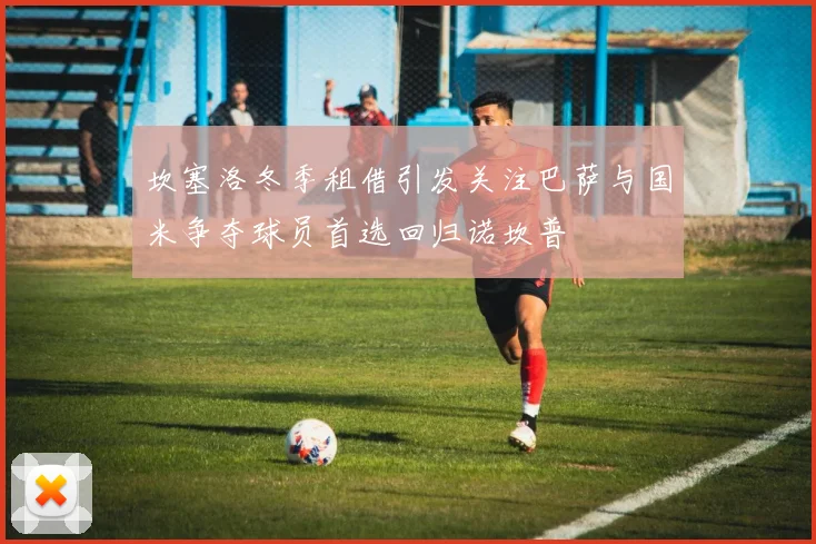 坎塞洛冬季租借引发关注巴萨与国米争夺球员首选回归诺坎普