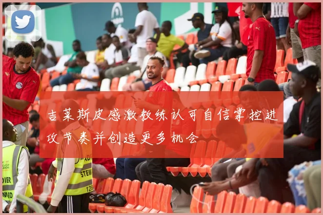 吉莱斯皮感激教练认可自信掌控进攻节奏并创造更多机会