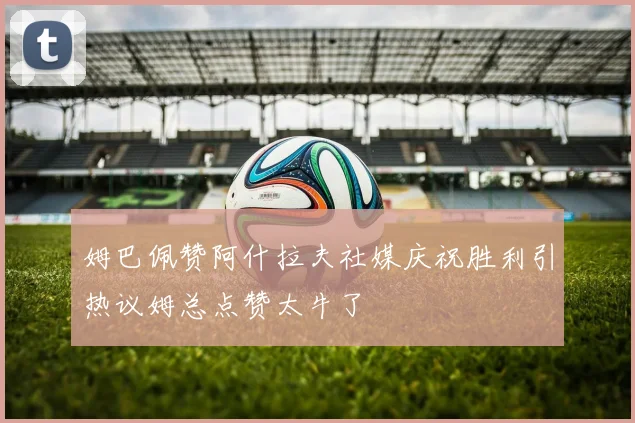 姆巴佩赞阿什拉夫社媒庆祝胜利引热议姆总点赞太牛了