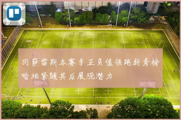 冈萨雷斯本赛季正负值领跑新秀榜哈珀紧随其后展现潜力