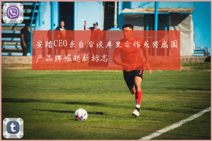 安踏CEO亲自洽谈库里合作或将成国产品牌崛起新标志