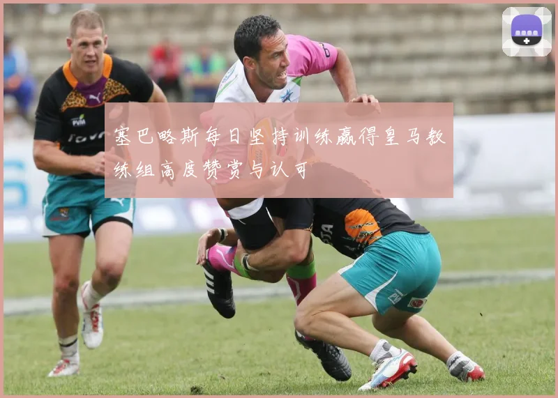 塞巴略斯每日坚持训练赢得皇马教练组高度赞赏与认可