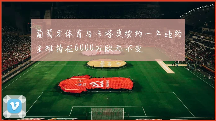 葡萄牙体育与卡塔莫续约一年违约金维持在6000万欧元不变
