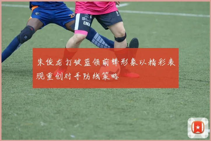 朱俊龙打破蓝领前锋形象以精彩表现重创对手防线策略