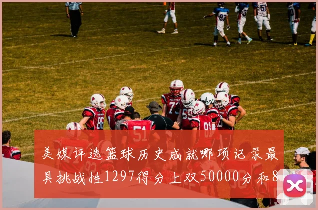 美媒评选篮球历史成就哪项记录最具挑战性1297得分上双50000分和8次总决赛