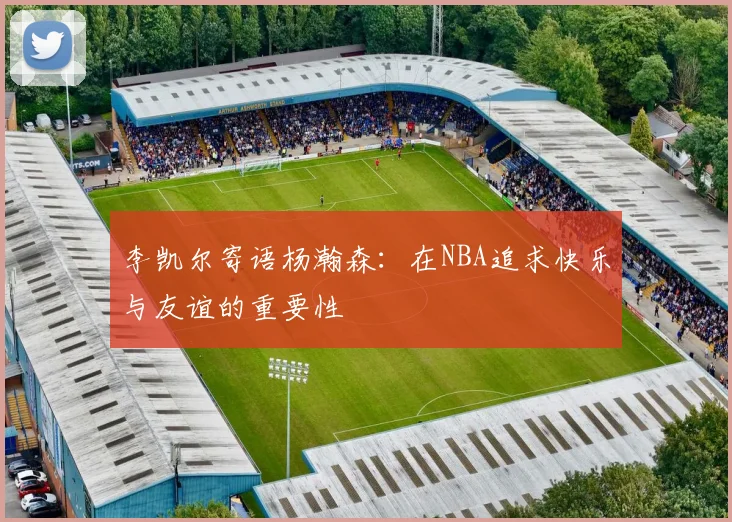 李凯尔寄语杨瀚森：在NBA追求快乐与友谊的重要性