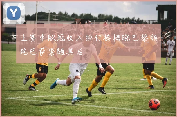 上赛季欧冠收入排行榜揭晓巴黎领跑巴萨紧随其后