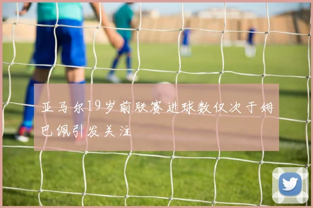 亚马尔19岁前联赛进球数仅次于姆巴佩引发关注
